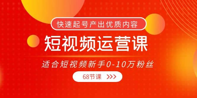 短视频运营课，适合短视频新手0-10万粉丝，快速起号产出优质内容（68节课）