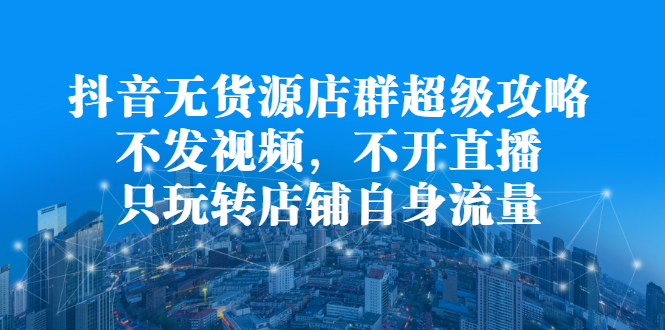 抖音无货源店群超级攻略：不发视频，不开直播，只玩转店铺自身流量