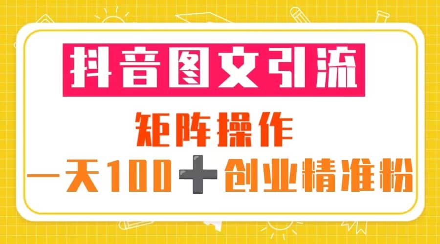 抖音图文引流 矩阵操作 一天100 创业精准粉（5节视频课 素材模板）