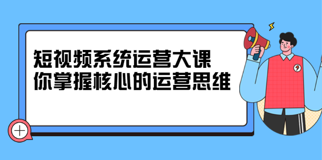 短视频系统运营大课，你掌握核心的运营思维 价值7800元